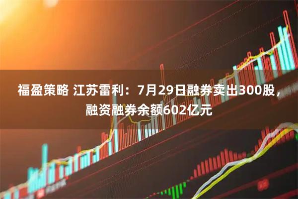 福盈策略 江苏雷利：7月29日融券卖出300股，融资融券余额602亿元