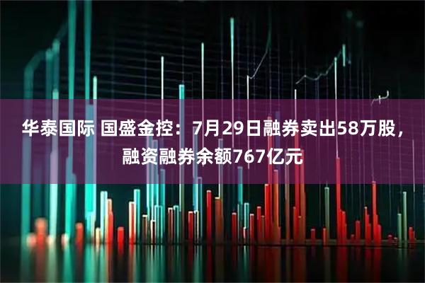 华泰国际 国盛金控：7月29日融券卖出58万股，融资融券余额767亿元