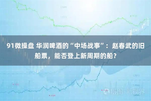 91微操盘 华润啤酒的“中场战事”：赵春武的旧船票，能否登上新周期的船？