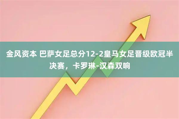金风资本 巴萨女足总分12-2皇马女足晋级欧冠半决赛，卡罗琳-汉森双响