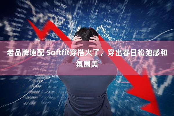 老品牌速配 Softfit穿搭火了，穿出春日松弛感和氛围美