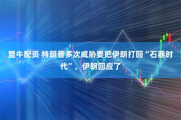 盟牛配资 特朗普多次威胁要把伊朗打回“石器时代”，伊朗回应了