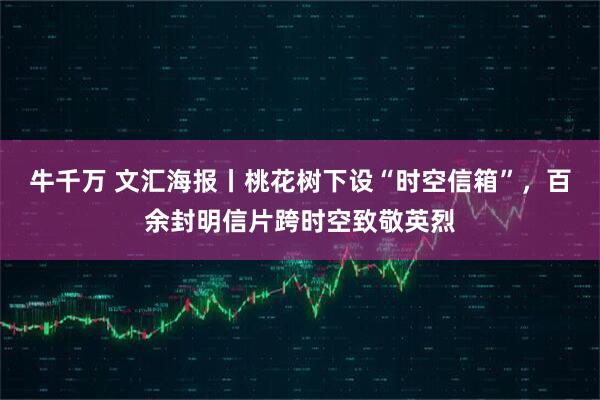 牛千万 文汇海报丨桃花树下设“时空信箱”，百余封明信片跨时空致敬英烈