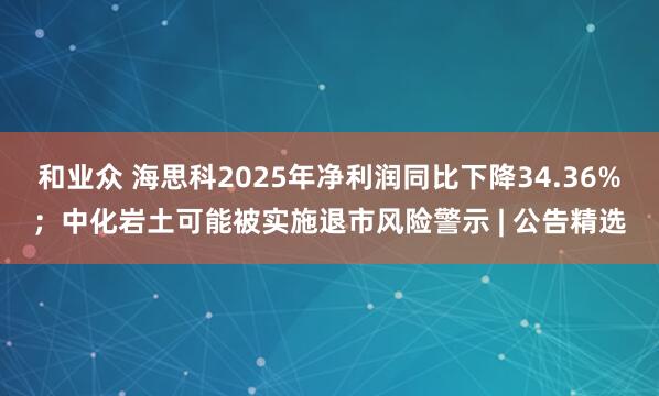 和业众 海思科2025年净利润同比下降34.36%；中化岩土可能被实施退市风险警示 | 公告精选
