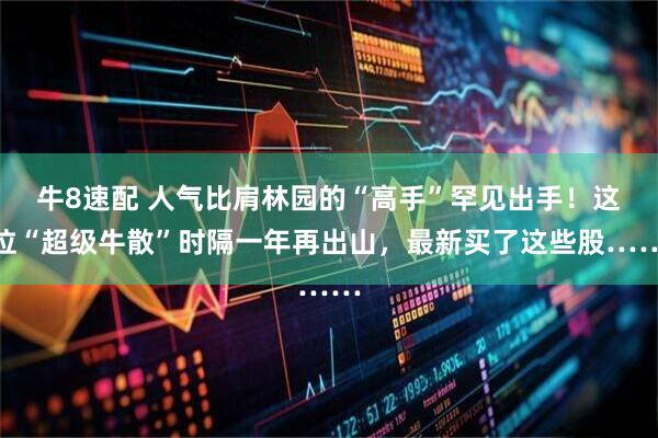 牛8速配 人气比肩林园的“高手”罕见出手！这位“超级牛散”时隔一年再出山，最新买了这些股……