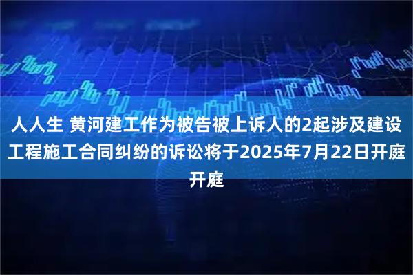 人人生 黄河建工作为被告被上诉人的2起涉及建设工程施工合同纠纷的诉讼将于2025年7月22日开庭
